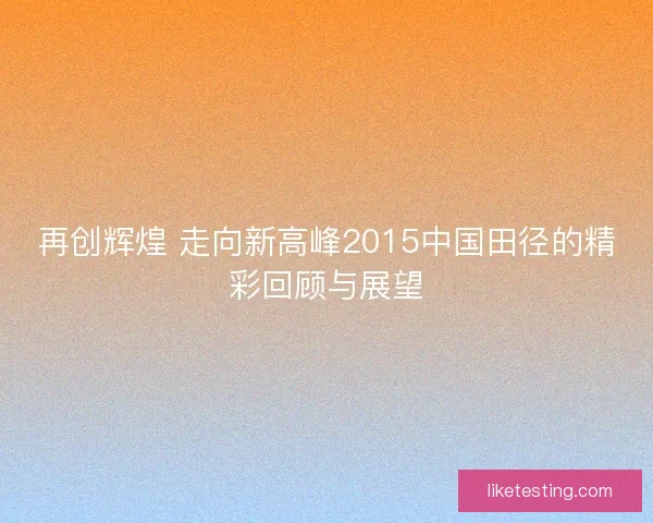 再创辉煌 走向新高峰2015中国田径的精彩回顾与展望