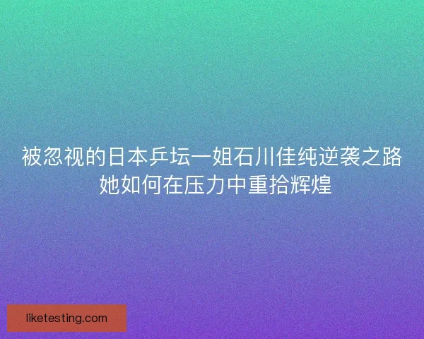 被忽视的日本乒坛一姐石川佳纯逆袭之路 她如何在压力中重拾辉煌